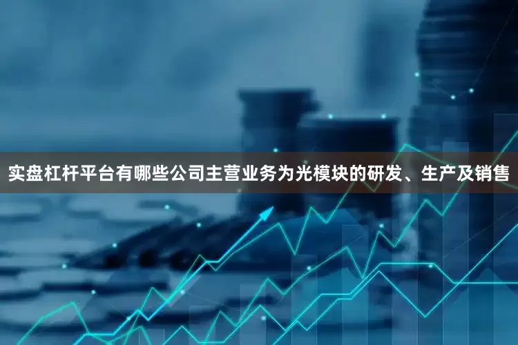 实盘杠杆平台有哪些公司主营业务为光模块的研发、生产及销售