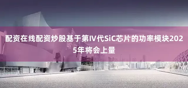 配资在线配资炒股基于第Ⅳ代SiC芯片的功率模块2025年将会上量