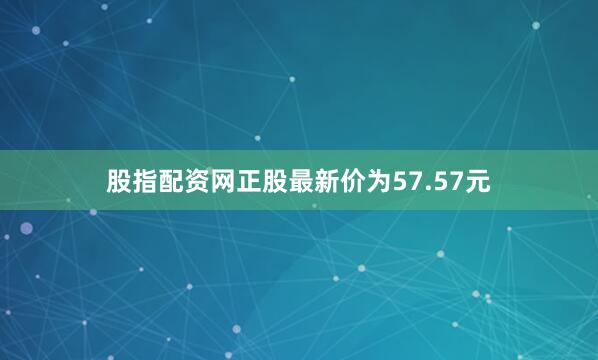 股指配资网正股最新价为57.57元
