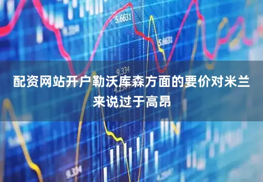 配资网站开户勒沃库森方面的要价对米兰来说过于高昂