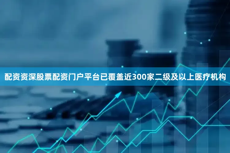 配资资深股票配资门户平台已覆盖近300家二级及以上医疗机构