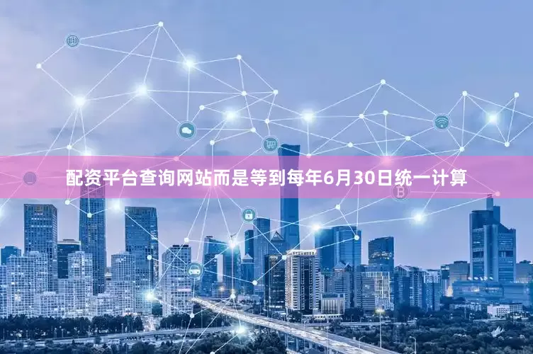 配资平台查询网站而是等到每年6月30日统一计算