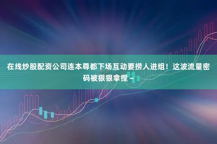 在线炒股配资公司连本尊都下场互动要捞人进组！这波流量密码被狠狠拿捏～