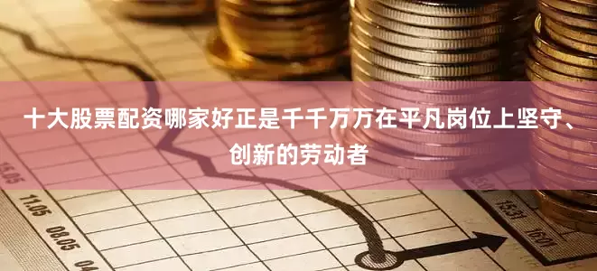 十大股票配资哪家好正是千千万万在平凡岗位上坚守、创新的劳动者
