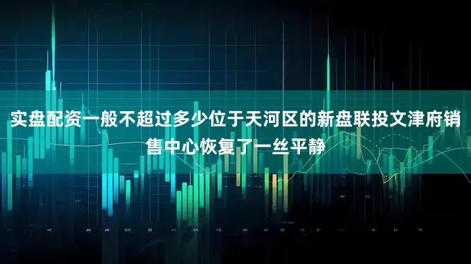 实盘配资一般不超过多少位于天河区的新盘联投文津府销售中心恢复了一丝平静