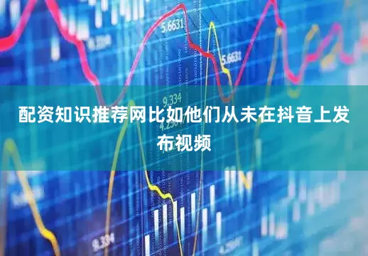 配资知识推荐网比如他们从未在抖音上发布视频