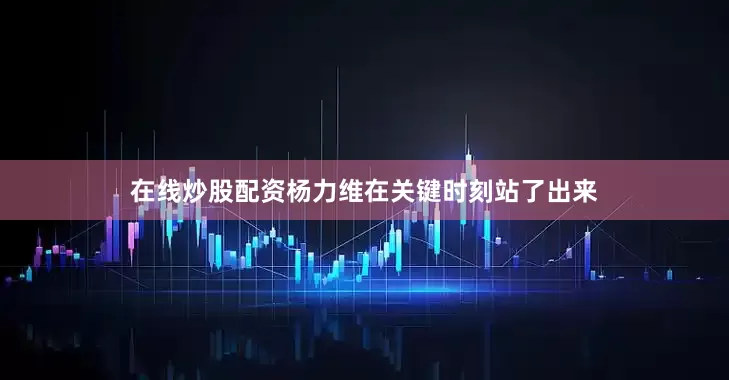 在线炒股配资杨力维在关键时刻站了出来