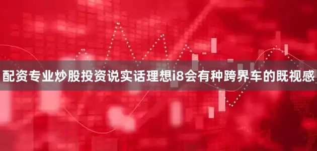 配资专业炒股投资说实话理想i8会有种跨界车的既视感