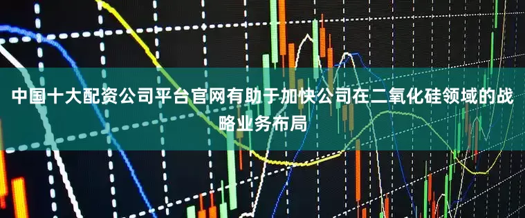 中国十大配资公司平台官网有助于加快公司在二氧化硅领域的战略业务布局