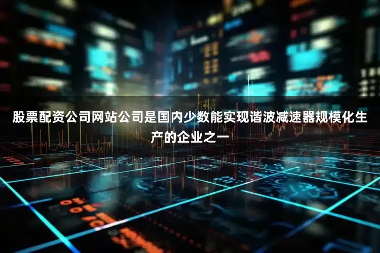 股票配资公司网站公司是国内少数能实现谐波减速器规模化生产的企业之一