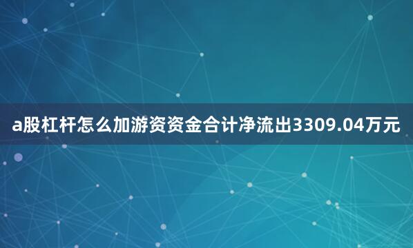 a股杠杆怎么加游资资金合计净流出3309.04万元