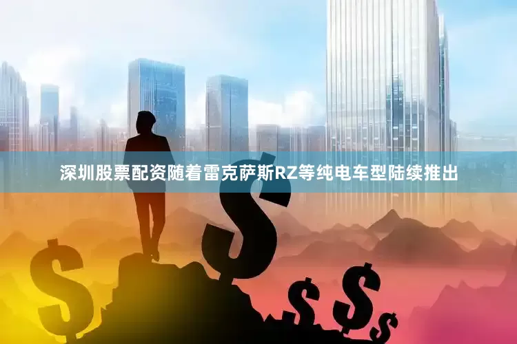 深圳股票配资随着雷克萨斯RZ等纯电车型陆续推出