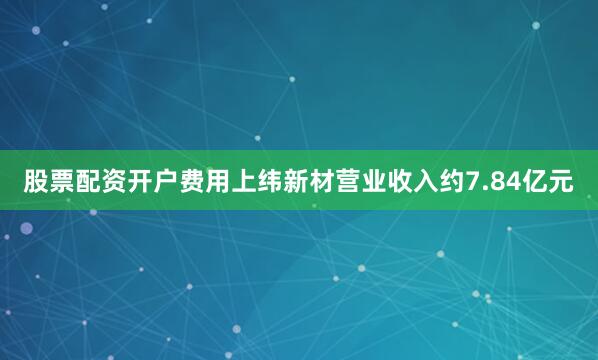 股票配资开户费用上纬新材营业收入约7.84亿元