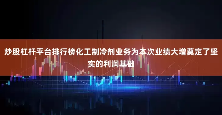 炒股杠杆平台排行榜化工制冷剂业务为本次业绩大增奠定了坚实的利润基础