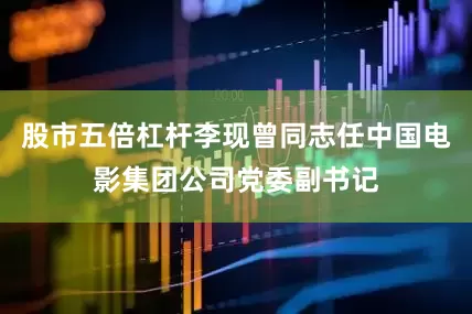 股市五倍杠杆李现曾同志任中国电影集团公司党委副书记