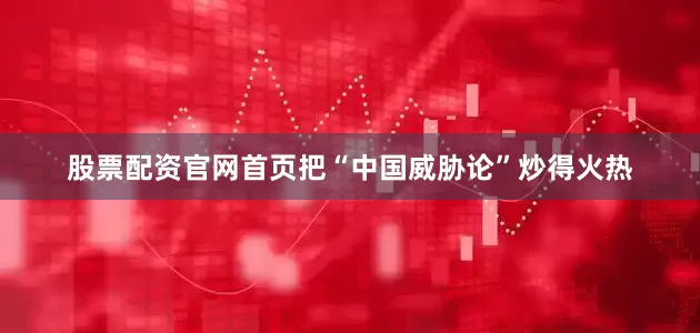 股票配资官网首页把“中国威胁论”炒得火热