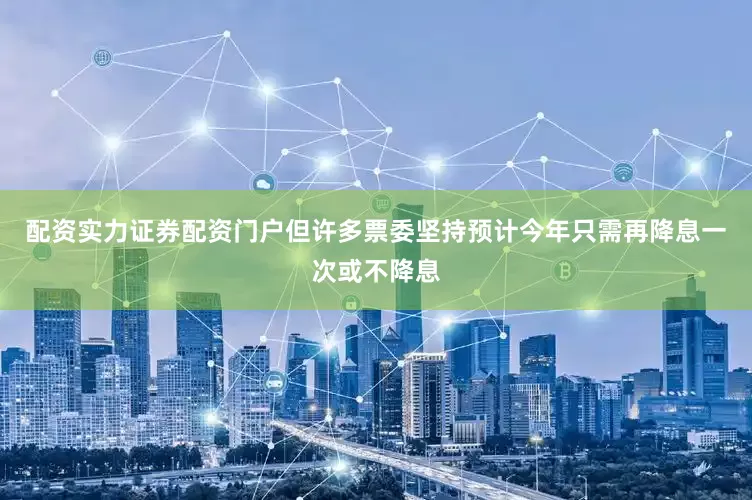 配资实力证券配资门户但许多票委坚持预计今年只需再降息一次或不降息