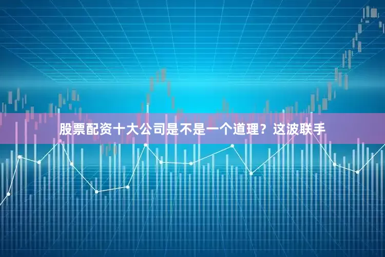 股票配资十大公司是不是一个道理？这波联手