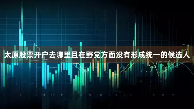 太原股票开户去哪里且在野党方面没有形成统一的候选人