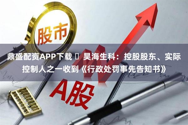 鼎盛配资APP下载 ​昊海生科：控股股东、实际控制人之一收到《行政处罚事先告知书》