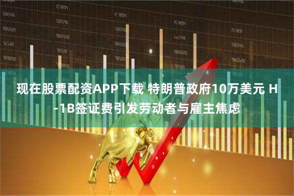 现在股票配资APP下载 特朗普政府10万美元 H-1B签证费引发劳动者与雇主焦虑