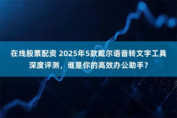 在线股票配资 2025年5款戴尔语音转文字工具深度评测，谁是你的高效办公助手？