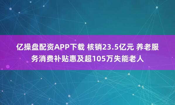 亿操盘配资APP下载 核销23.5亿元 养老服务消费补贴惠及超105万失能老人