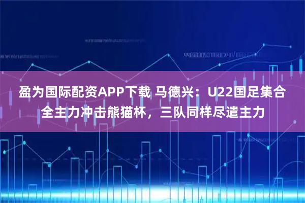 盈为国际配资APP下载 马德兴：U22国足集合全主力冲击熊猫杯，三队同样尽遣主力