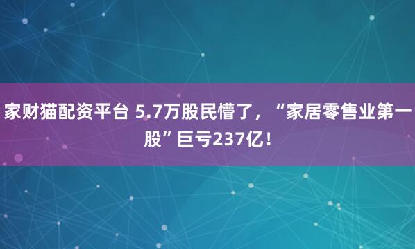 家财猫配资平台 5.7万股民懵了，“家居零售业第一股”巨亏237亿！
