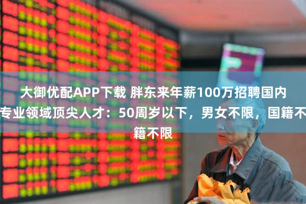 大御优配APP下载 胖东来年薪100万招聘国内外专业领域顶尖人才：50周岁以下，男女不限，国籍不限