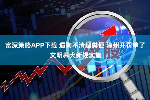 富深策略APP下载 遛狗不清理粪便 漳州开罚单了 文明养犬新规实施