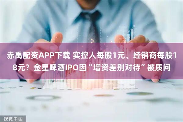 赤禹配资APP下载 实控人每股1元、经销商每股18元？金星啤酒IPO因“增资差别对待”被质问