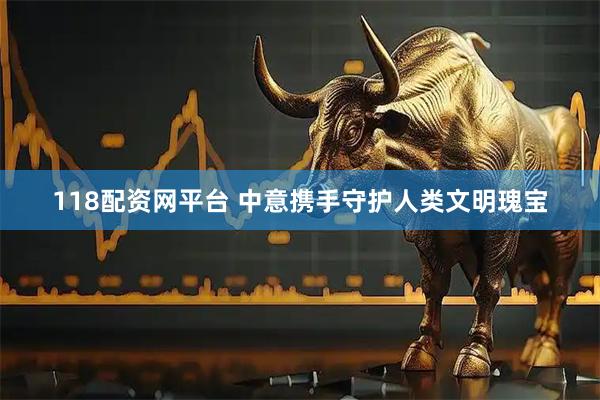 118配资网平台 中意携手守护人类文明瑰宝