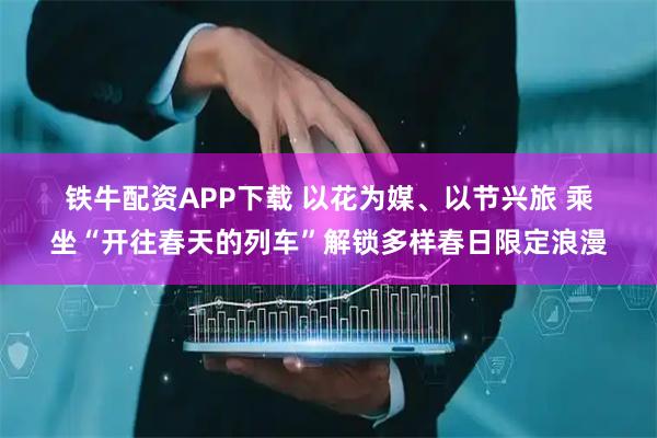 铁牛配资APP下载 以花为媒、以节兴旅 乘坐“开往春天的列车”解锁多样春日限定浪漫