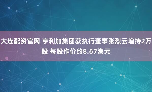 大连配资官网 亨利加集团获执行董事张烈云增持2万股 每股作价约8.67港元