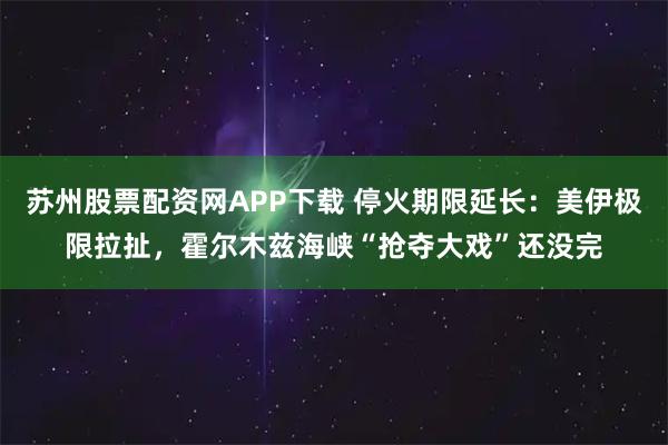 苏州股票配资网APP下载 停火期限延长：美伊极限拉扯，霍尔木兹海峡“抢夺大戏”还没完