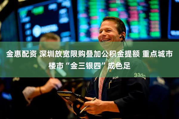 金惠配资 深圳放宽限购叠加公积金提额 重点城市楼市“金三银四”成色足