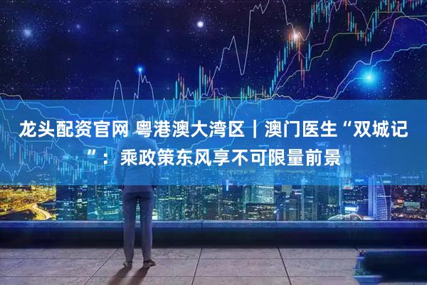 龙头配资官网 粤港澳大湾区｜澳门医生“双城记”：乘政策东风享不可限量前景