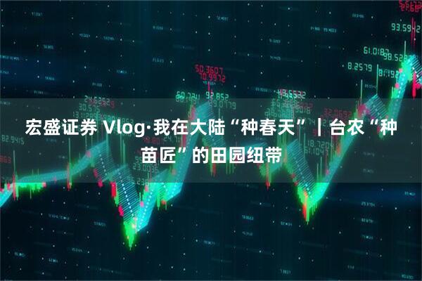 宏盛证券 Vlog·我在大陆“种春天”｜台农“种苗匠”的田园纽带