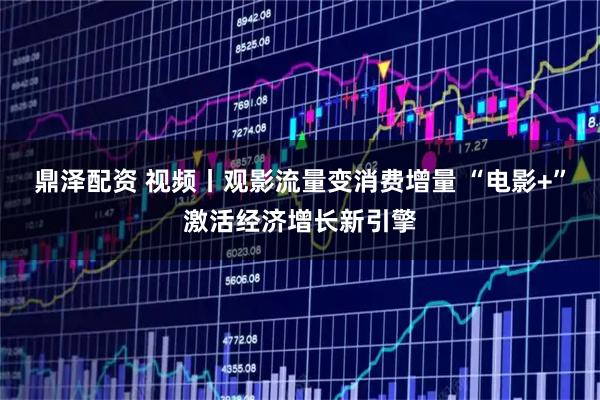 鼎泽配资 视频丨观影流量变消费增量 “电影+”激活经济增长新引擎