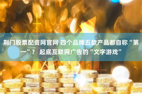 荆门股票配资网官网 四个品牌五款产品都自称“第一”？ 起底互联网广告的“文字游戏”