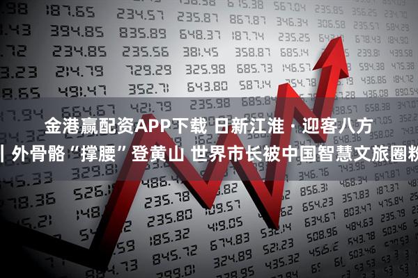 金港赢配资APP下载 日新江淮 · 迎客八方｜外骨骼“撑腰”登黄山 世界市长被中国智慧文旅圈粉