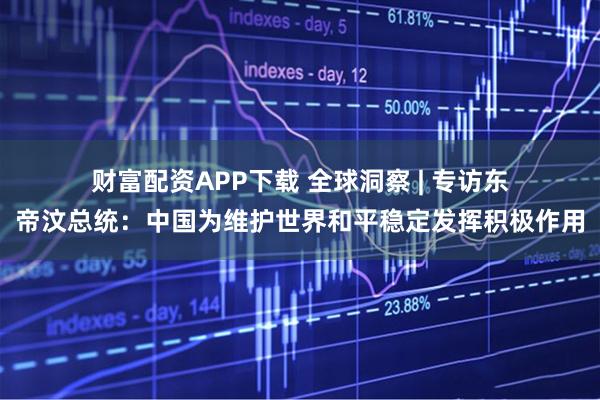 财富配资APP下载 全球洞察 | 专访东帝汶总统：中国为维护世界和平稳定发挥积极作用