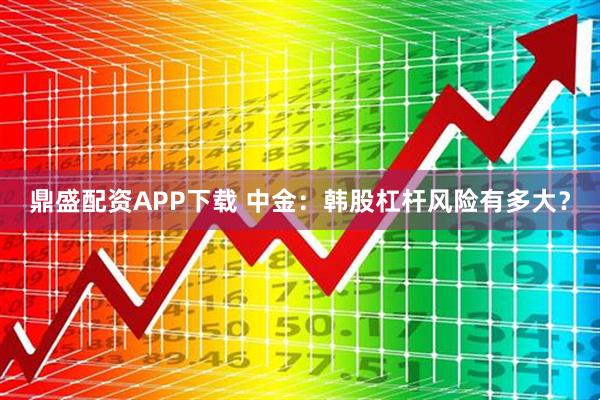 鼎盛配资APP下载 中金：韩股杠杆风险有多大？
